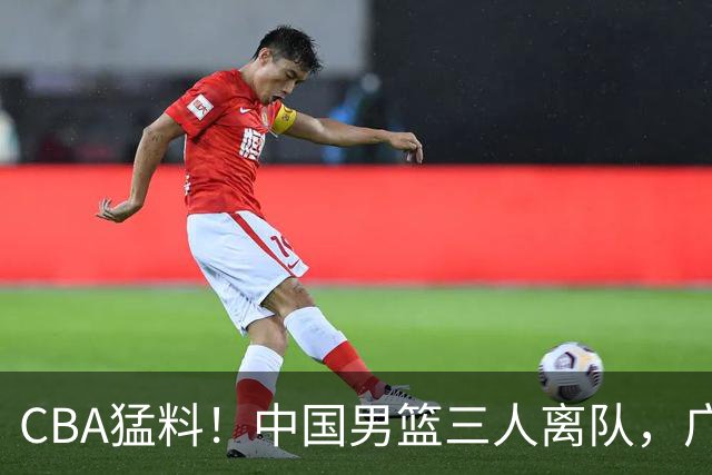 CBA猛料！中国男篮三人离队，广东报价2米18大中锋，广厦签下8+7蓝领大外援